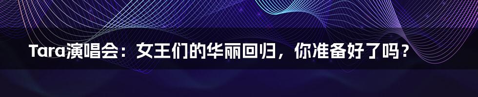 Tara演唱会:女王们的华丽回归,你准备好了吗?