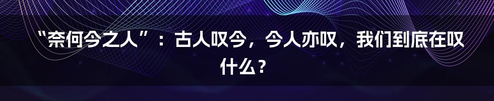 “奈何今之人”：古人叹今，今人亦叹，我们到底在叹什么？