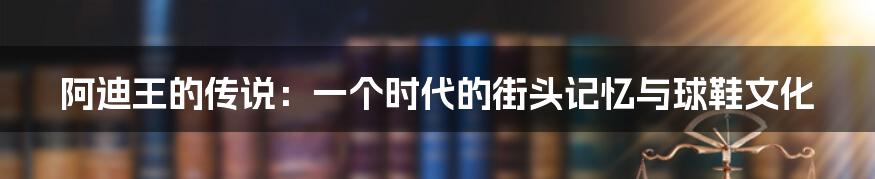 阿迪王的传说:一个时代的街头记忆与球鞋文化