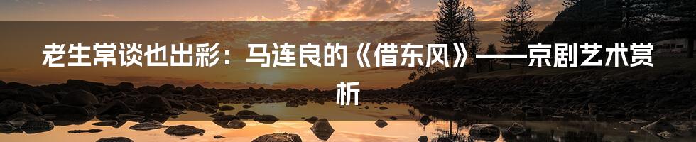 老生常谈也出彩:马连良的《借东风》——京剧艺术赏析