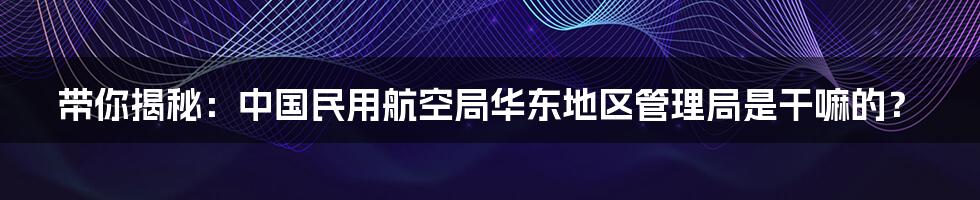 带你揭秘:中国民用航空局华东地区管理局是干嘛的?