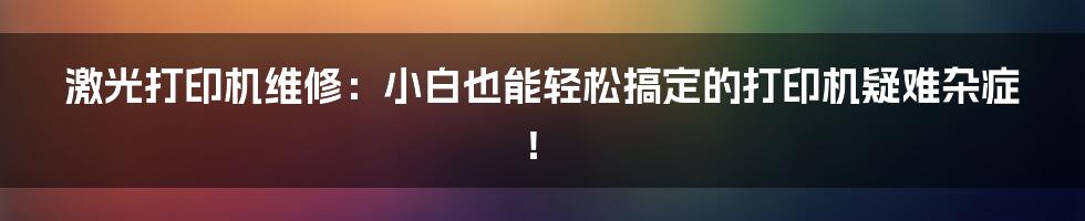 激光打印机维修:小白也能轻松搞定的打印机疑难杂症!