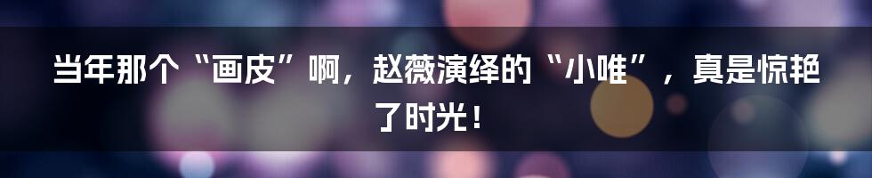 当年那个“画皮”啊,赵薇演绎的“小唯”,真是惊艳了时光!