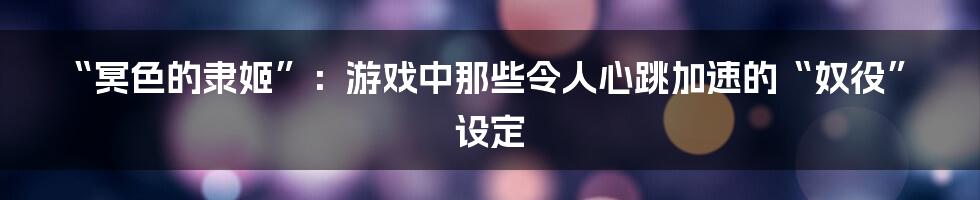 “冥色的隶姬”:游戏中那些令人心跳加速的“奴役”设定