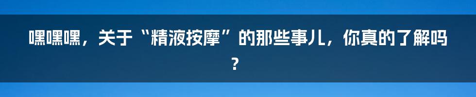 嘿嘿嘿,关于“精液按摩”的那些事儿,你真的了解吗?