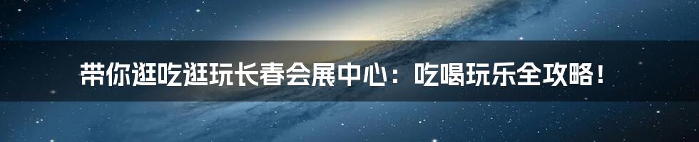 带你逛吃逛玩长春会展中心：吃喝玩乐全攻略！