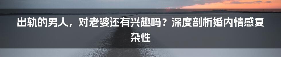 出轨的男人,对老婆还有兴趣吗?深度剖析婚内情感复杂性