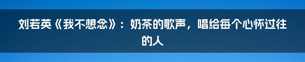 刘若英《我不想念》:奶茶的歌声,唱给每个心怀过往的人