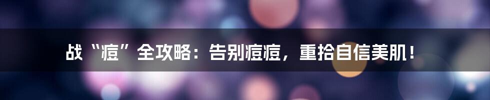 战“痘”全攻略：告别痘痘，重拾自信美肌！