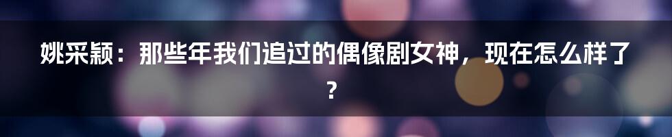 姚采颖:那些年我们追过的偶像剧女神,现在怎么样了?