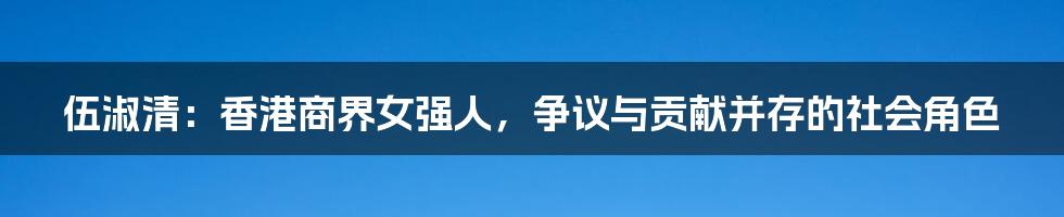 伍淑清:香港商界女强人,争议与贡献并存的社会角色