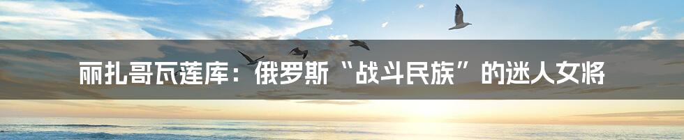 丽扎哥瓦莲库:俄罗斯“战斗民族”的迷人女将