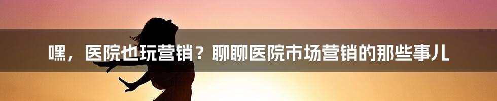 嘿,医院也玩营销?聊聊医院市场营销的那些事儿