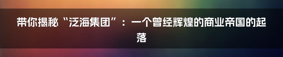 带你揭秘“泛海集团”:一个曾经辉煌的商业帝国的起落