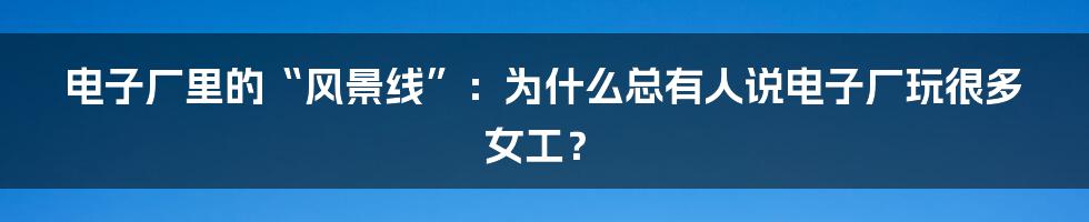 电子厂里的“风景线”:为什么总有人说电子厂玩很多女工?