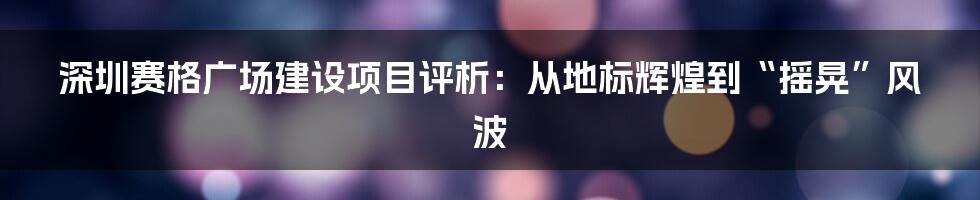 深圳赛格广场建设项目评析:从地标辉煌到“摇晃”风波