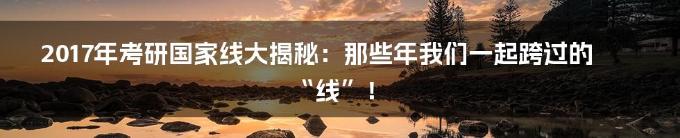 2017年考研国家线大揭秘:那些年我们一起跨过的“线”!
