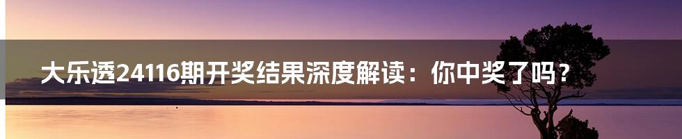大乐透24116期开奖结果深度解读：你中奖了吗？