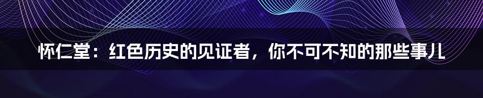怀仁堂:红色历史的见证者,你不可不知的那些事儿