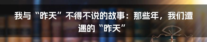 我与“昨天”不得不说的故事：那些年，我们遭遇的“昨天”