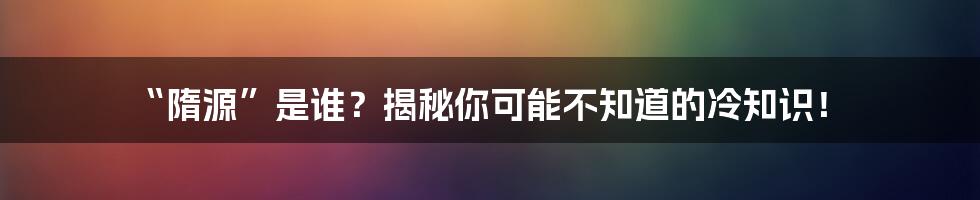 “隋源”是谁？揭秘你可能不知道的冷知识！
