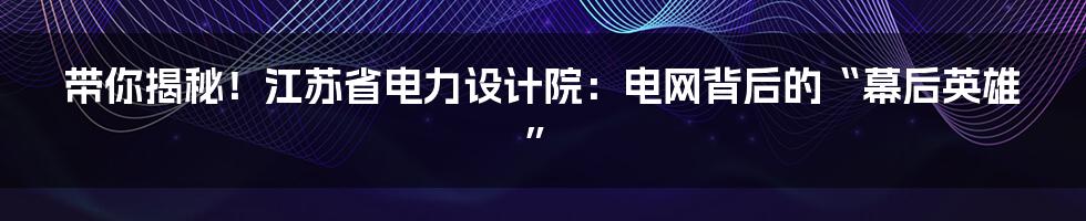 带你揭秘!江苏省电力设计院:电网背后的“幕后英雄”