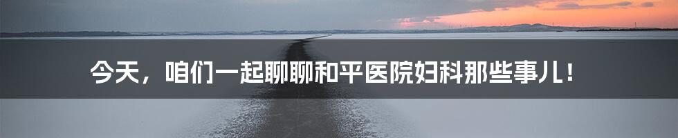 今天,咱们一起聊聊和平医院妇科那些事儿!