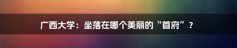 广西大学:坐落在哪个美丽的“首府”?