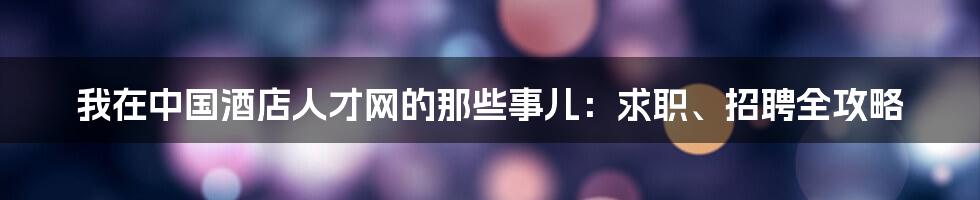 我在中国酒店人才网的那些事儿:求职、招聘全攻略