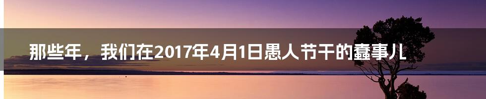 那些年,我们在2017年4月1日愚人节干的蠢事儿