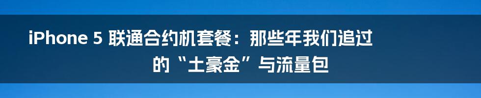 iPhone 5 联通合约机套餐:那些年我们追过的“土豪金”与流量包