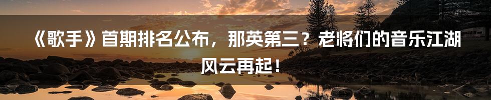 《歌手》首期排名公布,那英第三?老将们的音乐江湖风云再起!