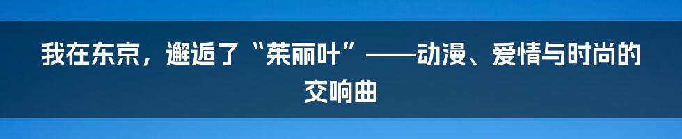我在东京,邂逅了“茱丽叶”——动漫、爱情与时尚的交响曲