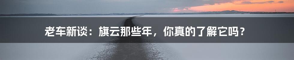 老车新谈:旗云那些年,你真的了解它吗?
