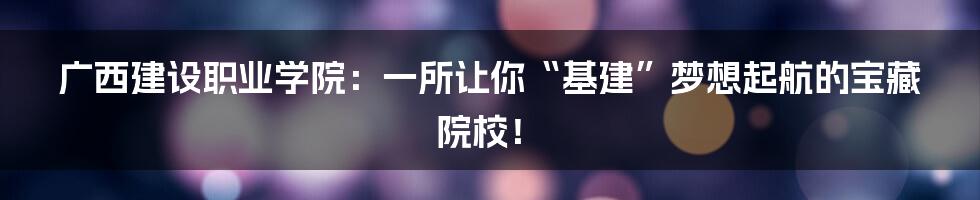 广西建设职业学院:一所让你“基建”梦想起航的宝藏院校!