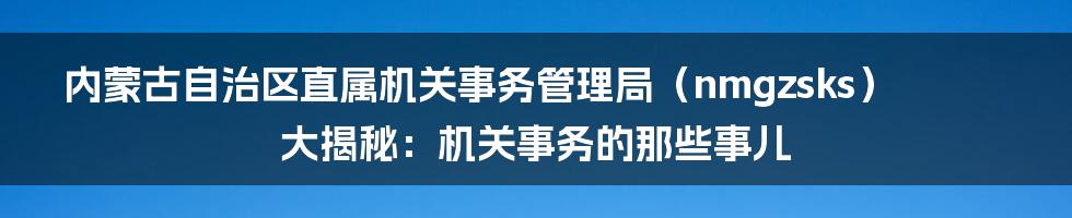 内蒙古自治区直属机关事务管理局(nmgzsks)大揭秘:机关事务的那些事儿