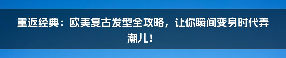 重返经典:欧美复古发型全攻略,让你瞬间变身时代弄潮儿!