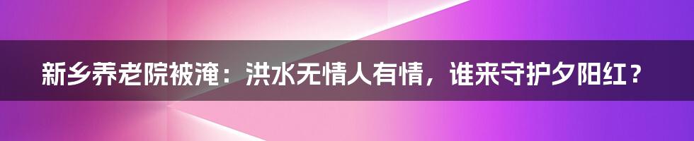 新乡养老院被淹:洪水无情人有情,谁来守护夕阳红?