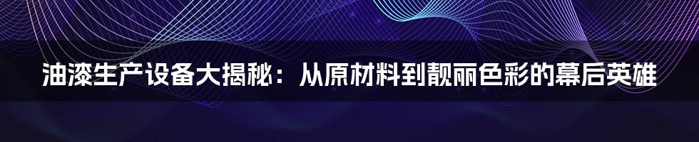 油漆生产设备大揭秘:从原材料到靓丽色彩的幕后英雄