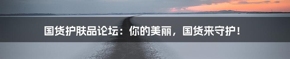 国货护肤品论坛:你的美丽,国货来守护!