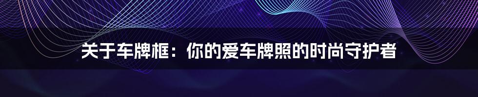 关于车牌框：你的爱车牌照的时尚守护者