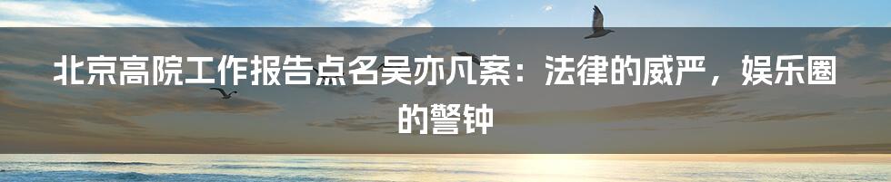北京高院工作报告点名吴亦凡案:法律的威严,娱乐圈的警钟