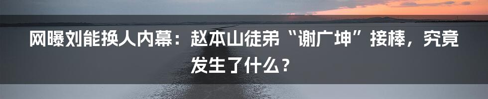 网曝刘能换人内幕:赵本山徒弟“谢广坤”接棒,究竟发生了什么?