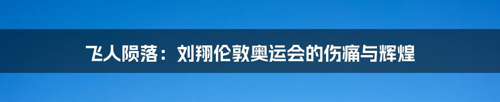 飞人陨落:刘翔伦敦奥运会的伤痛与辉煌
