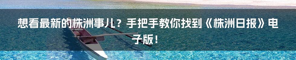 想看最新的株洲事儿?手把手教你找到《株洲日报》电子版!