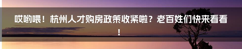 哎哟喂！杭州人才购房政策收紧啦？老百姓们快来看看！