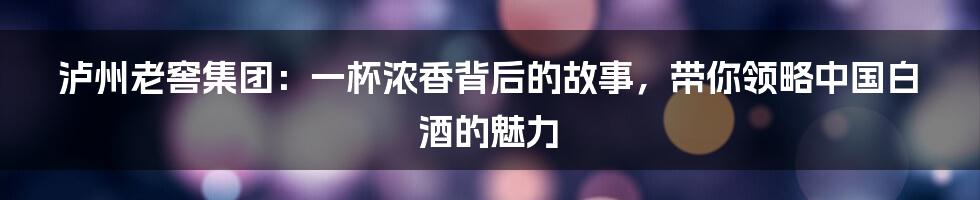 泸州老窖集团:一杯浓香背后的故事,带你领略中国白酒的魅力