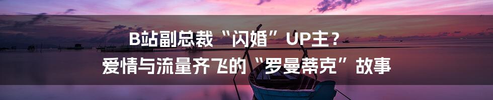 B站副总裁“闪婚”UP主? 爱情与流量齐飞的“罗曼蒂克”故事
