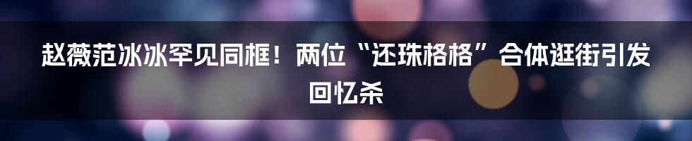 赵薇范冰冰罕见同框!两位“还珠格格”合体逛街引发回忆杀