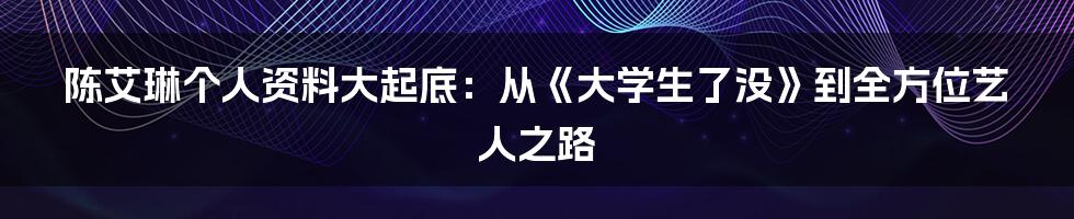 陈艾琳个人资料大起底:从《大学生了没》到全方位艺人之路